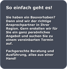 So einfach geht es!  Sie haben ein Bauvorhaben? Dann sind wir der richtige Ansprechpartner in Ihrer Region. Gern erstellen wir fr Sie ein ganz persnliches Angebot und suchen Sie zu einem vereinbarten Termin auf.  Fachgerechte Beratung und Ausfhrung, alles aus einer Hand!