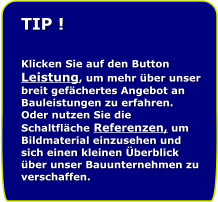 TIP !   Klicken Sie auf den Button Leistung, um mehr ber unser breit gefchertes Angebot an Bauleistungen zu erfahren. Oder nutzen Sie die Schaltflche Referenzen, um Bildmaterial einzusehen und sich einen kleinen berblick ber unser Bauunternehmen zu verschaffen.